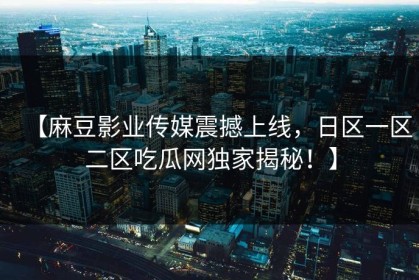 【麻豆影业传媒震撼上线，日区一区二区吃瓜网独家揭秘！】