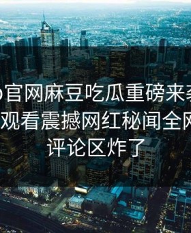 麻豆app官网麻豆吃瓜重磅来袭！麻豆tv在线观看震撼网红秘闻全网炸裂，评论区炸了