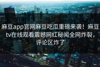 麻豆app官网麻豆吃瓜重磅来袭！麻豆tv在线观看震撼网红秘闻全网炸裂，评论区炸了