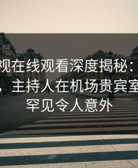 蘑菇影视在线观看深度揭秘：猛料风波背后，主持人在机场贵宾室的角色罕见令人意外