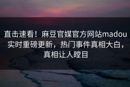 直击速看！麻豆官媒官方网站madou实时重磅更新，热门事件真相大白，真相让人瞠目