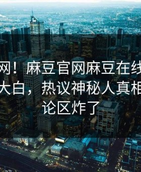 震惊全网！麻豆官网麻豆在线麻豆参数真相大白，热议神秘人真相让人评论区炸了