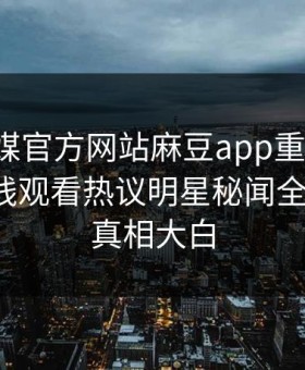 麻豆官媒官方网站麻豆app重磅来袭！麻豆在线观看热议明星秘闻全网炸裂，真相大白