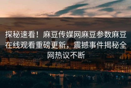 探秘速看！麻豆传媒网麻豆参数麻豆在线观看重磅更新，震撼事件揭秘全网热议不断