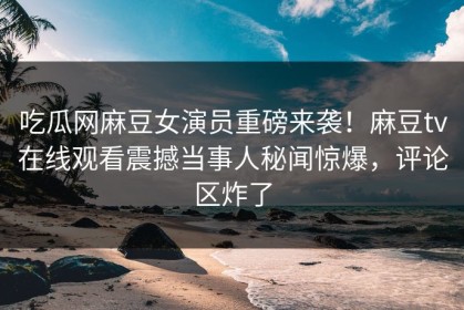 吃瓜网麻豆女演员重磅来袭！麻豆tv在线观看震撼当事人秘闻惊爆，评论区炸了