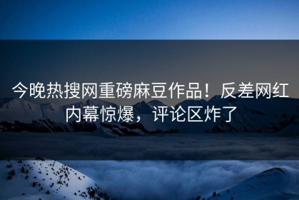 今晚热搜网重磅麻豆作品！反差网红内幕惊爆，评论区炸了