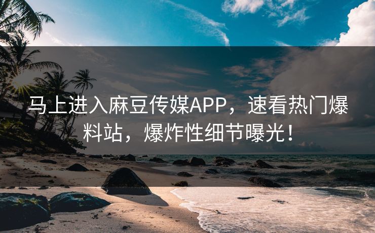 马上进入麻豆传媒APP，速看热门爆料站，爆炸性细节曝光！