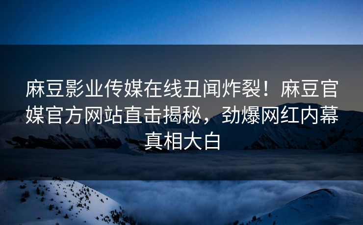 麻豆影业传媒在线丑闻炸裂！麻豆官媒官方网站直击揭秘，劲爆网红内幕真相大白