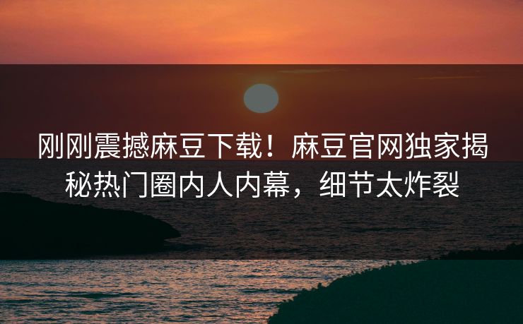 刚刚震撼麻豆下载！麻豆官网独家揭秘热门圈内人内幕，细节太炸裂