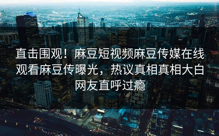 直击围观！麻豆短视频麻豆传媒在线观看麻豆传曝光，热议真相真相大白网友直呼过瘾