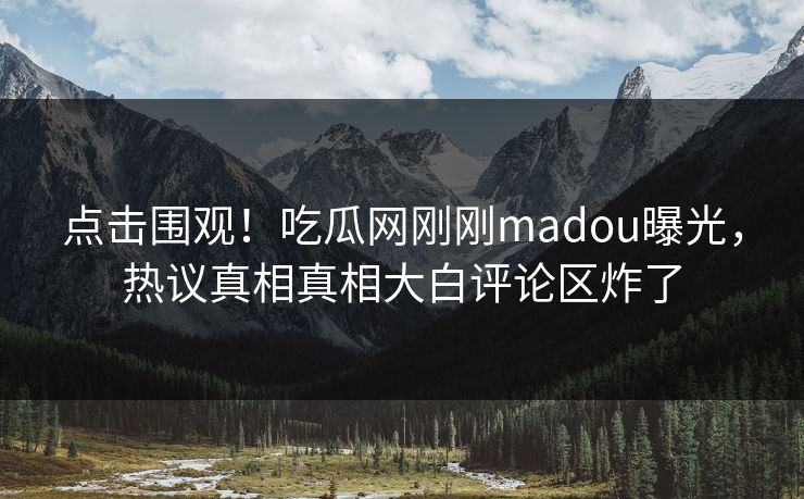 点击围观！吃瓜网刚刚madou曝光，热议真相真相大白评论区炸了