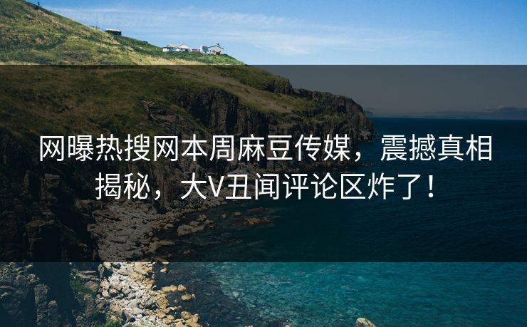 网曝热搜网本周麻豆传媒，震撼真相揭秘，大V丑闻评论区炸了！