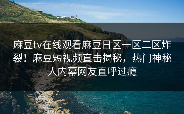 麻豆tv在线观看麻豆日区一区二区炸裂！麻豆短视频直击揭秘，热门神秘人内幕网友直呼过瘾