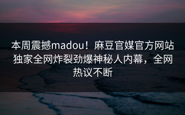 本周震撼madou！麻豆官媒官方网站独家全网炸裂劲爆神秘人内幕，全网热议不断