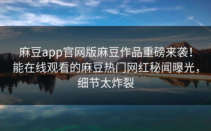 麻豆app官网版麻豆作品重磅来袭！能在线观看的麻豆热门网红秘闻曝光，细节太炸裂