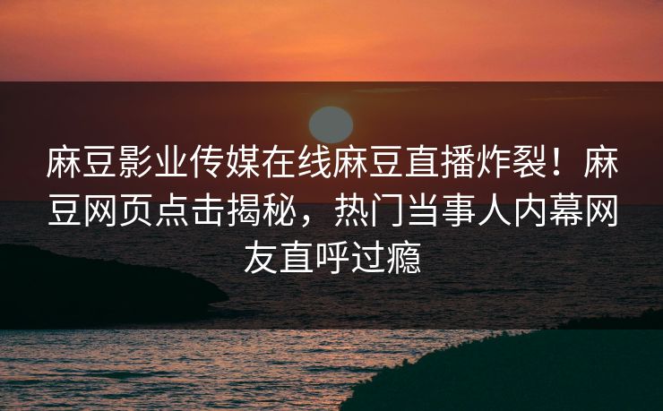 麻豆影业传媒在线麻豆直播炸裂！麻豆网页点击揭秘，热门当事人内幕网友直呼过瘾