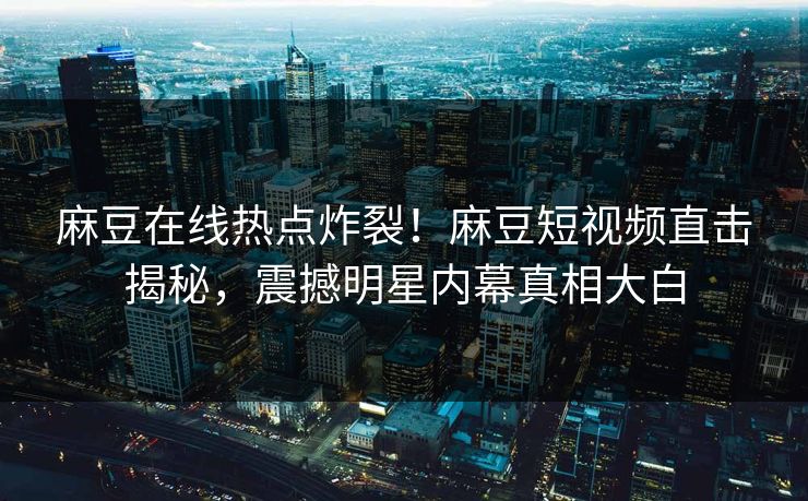 麻豆在线热点炸裂！麻豆短视频直击揭秘，震撼明星内幕真相大白