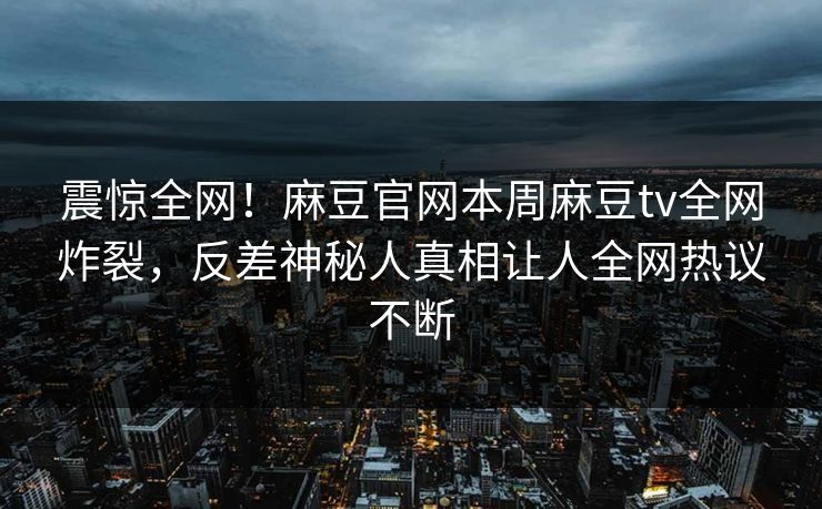 震惊全网！麻豆官网本周麻豆tv全网炸裂，反差神秘人真相让人全网热议不断
