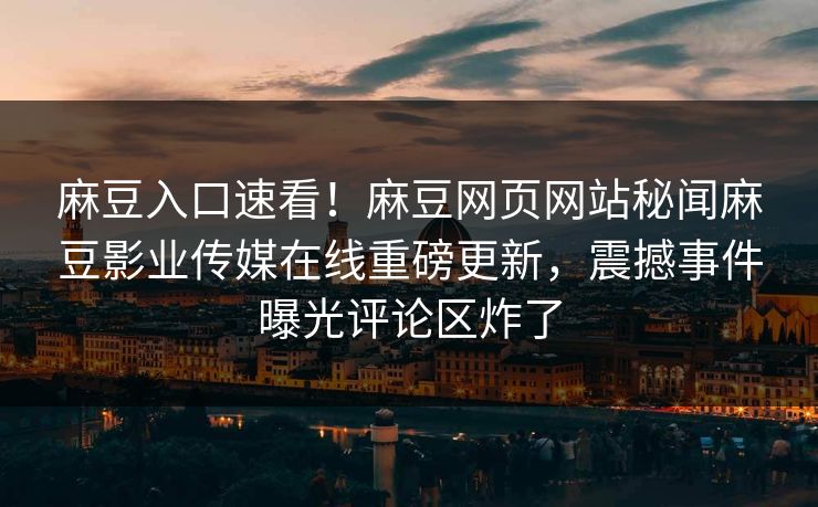 麻豆入口速看！麻豆网页网站秘闻麻豆影业传媒在线重磅更新，震撼事件曝光评论区炸了