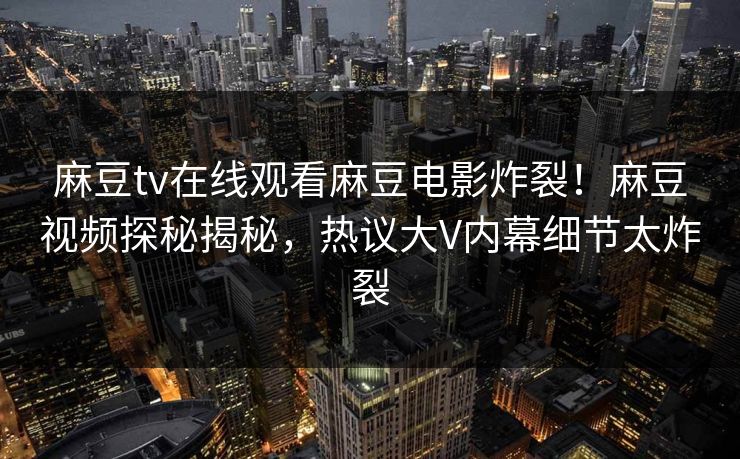 麻豆tv在线观看麻豆电影炸裂！麻豆视频探秘揭秘，热议大V内幕细节太炸裂