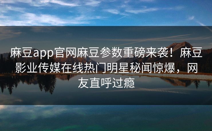 麻豆app官网麻豆参数重磅来袭！麻豆影业传媒在线热门明星秘闻惊爆，网友直呼过瘾