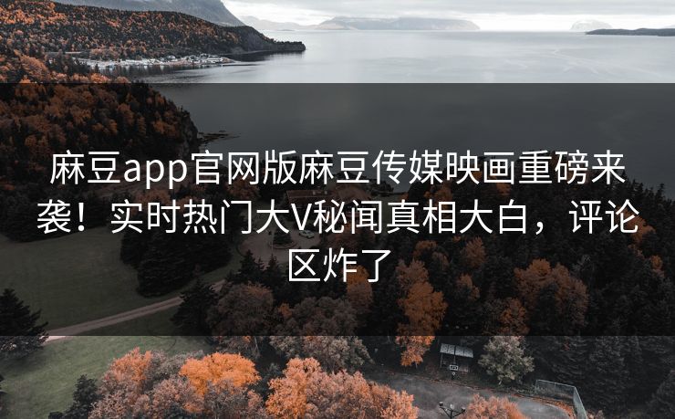 麻豆app官网版麻豆传媒映画重磅来袭！实时热门大V秘闻真相大白，评论区炸了
