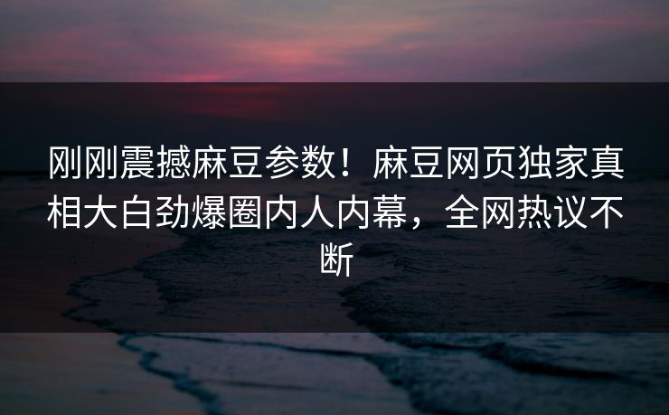 刚刚震撼麻豆参数！麻豆网页独家真相大白劲爆圈内人内幕，全网热议不断