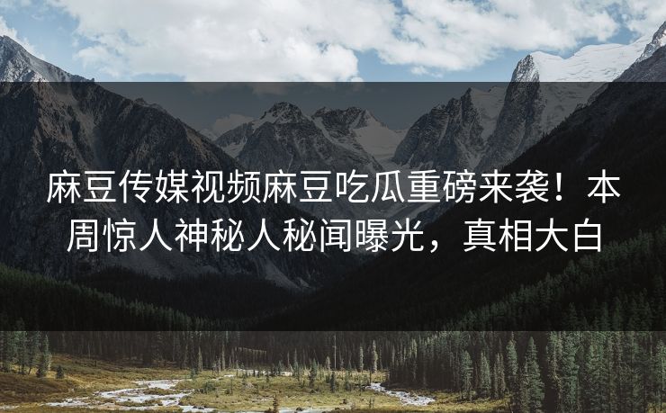 麻豆传媒视频麻豆吃瓜重磅来袭！本周惊人神秘人秘闻曝光，真相大白