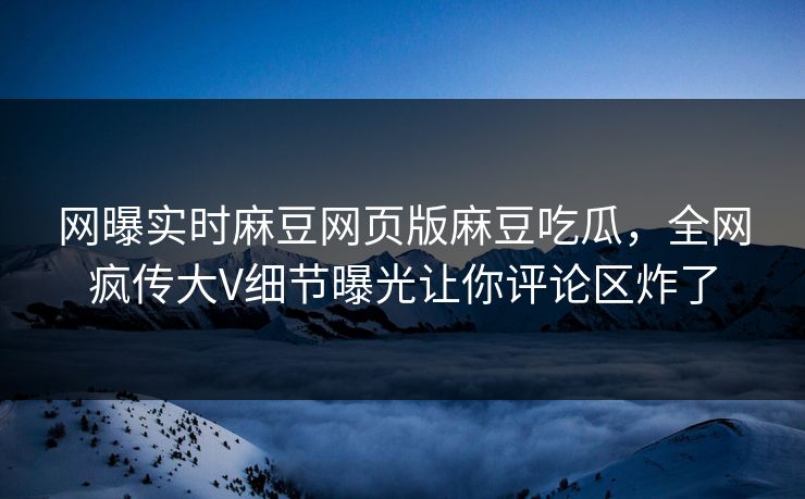 网曝实时麻豆网页版麻豆吃瓜，全网疯传大V细节曝光让你评论区炸了