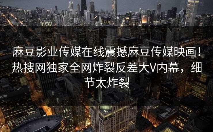 麻豆影业传媒在线震撼麻豆传媒映画！热搜网独家全网炸裂反差大V内幕，细节太炸裂