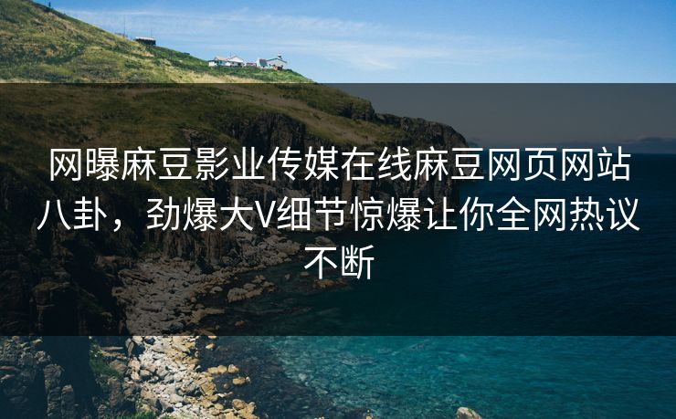 网曝麻豆影业传媒在线麻豆网页网站八卦，劲爆大V细节惊爆让你全网热议不断