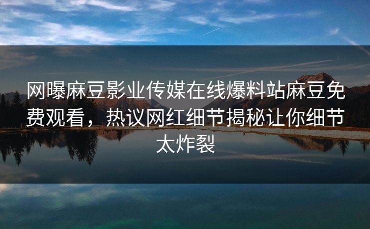 网曝麻豆影业传媒在线爆料站麻豆免费观看，热议网红细节揭秘让你细节太炸裂