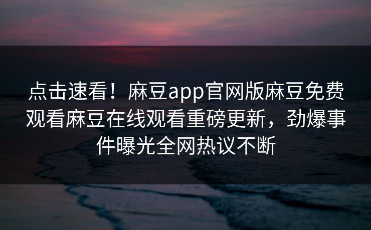点击速看！麻豆app官网版麻豆免费观看麻豆在线观看重磅更新，劲爆事件曝光全网热议不断