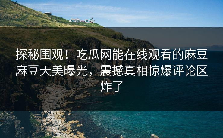 探秘围观！吃瓜网能在线观看的麻豆麻豆天美曝光，震撼真相惊爆评论区炸了