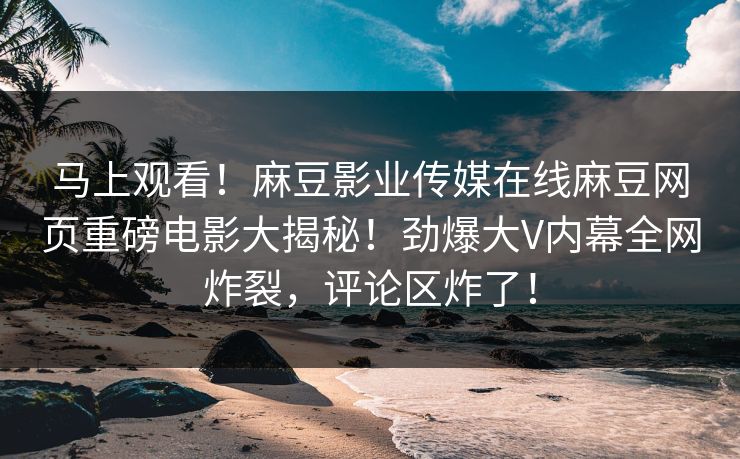 马上观看！麻豆影业传媒在线麻豆网页重磅电影大揭秘！劲爆大V内幕全网炸裂，评论区炸了！