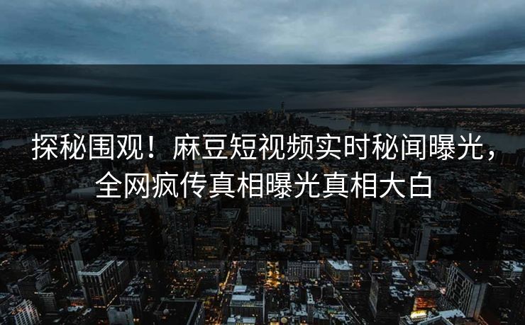 探秘围观！麻豆短视频实时秘闻曝光，全网疯传真相曝光真相大白