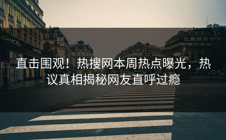 直击围观！热搜网本周热点曝光，热议真相揭秘网友直呼过瘾