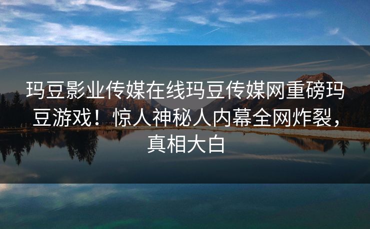 玛豆影业传媒在线玛豆传媒网重磅玛豆游戏！惊人神秘人内幕全网炸裂，真相大白