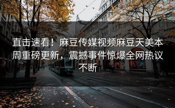直击速看！麻豆传媒视频麻豆天美本周重磅更新，震撼事件惊爆全网热议不断