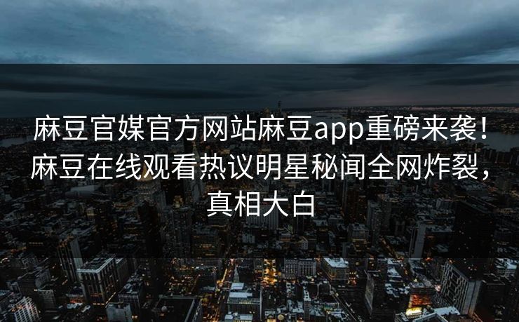 麻豆官媒官方网站麻豆app重磅来袭！麻豆在线观看热议明星秘闻全网炸裂，真相大白