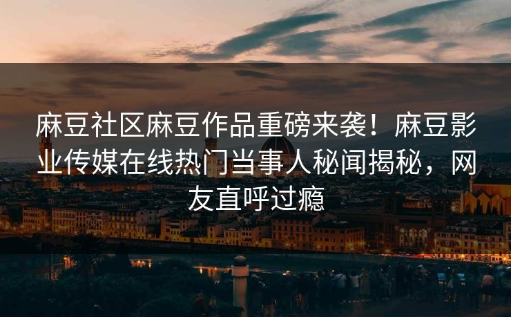 麻豆社区麻豆作品重磅来袭！麻豆影业传媒在线热门当事人秘闻揭秘，网友直呼过瘾