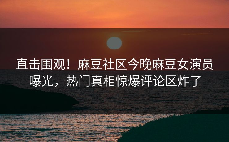直击围观！麻豆社区今晚麻豆女演员曝光，热门真相惊爆评论区炸了
