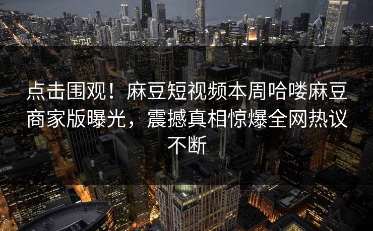 点击围观！麻豆短视频本周哈喽麻豆商家版曝光，震撼真相惊爆全网热议不断