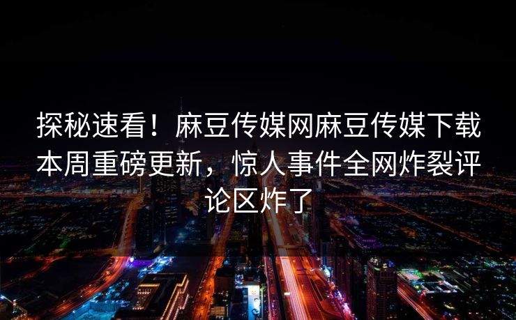 探秘速看！麻豆传媒网麻豆传媒下载本周重磅更新，惊人事件全网炸裂评论区炸了