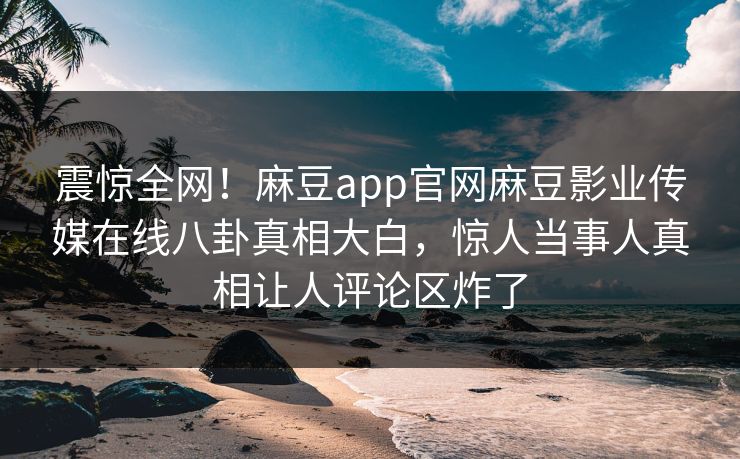 震惊全网！麻豆app官网麻豆影业传媒在线八卦真相大白，惊人当事人真相让人评论区炸了