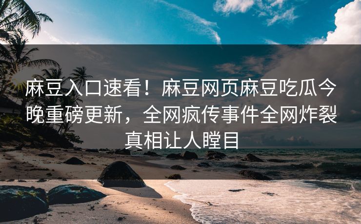 麻豆入口速看！麻豆网页麻豆吃瓜今晚重磅更新，全网疯传事件全网炸裂真相让人瞠目