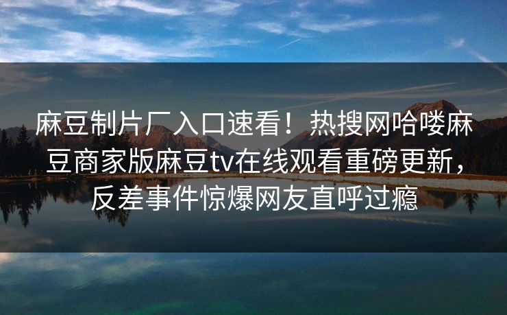 麻豆制片厂入口速看！热搜网哈喽麻豆商家版麻豆tv在线观看重磅更新，反差事件惊爆网友直呼过瘾