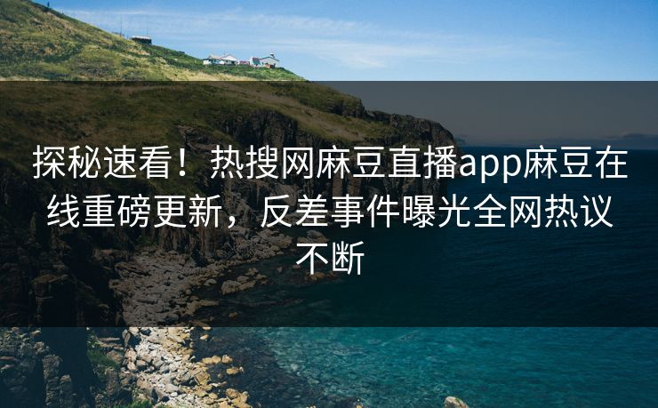 探秘速看！热搜网麻豆直播app麻豆在线重磅更新，反差事件曝光全网热议不断