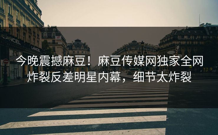 今晚震撼麻豆！麻豆传媒网独家全网炸裂反差明星内幕，细节太炸裂