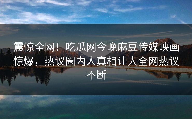 震惊全网！吃瓜网今晚麻豆传媒映画惊爆，热议圈内人真相让人全网热议不断